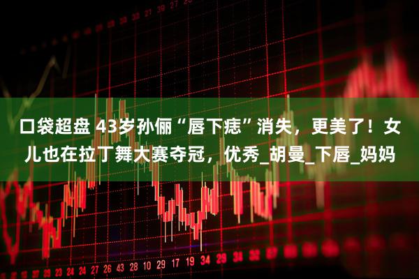口袋超盘 43岁孙俪“唇下痣”消失，更美了！女儿也在拉丁舞大赛夺冠，优秀_胡曼_下唇_妈妈