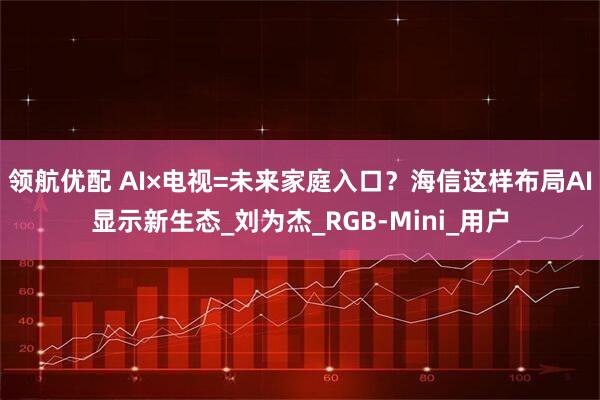领航优配 AI×电视=未来家庭入口？海信这样布局AI显示新生态_刘为杰_RGB-Mini_用户