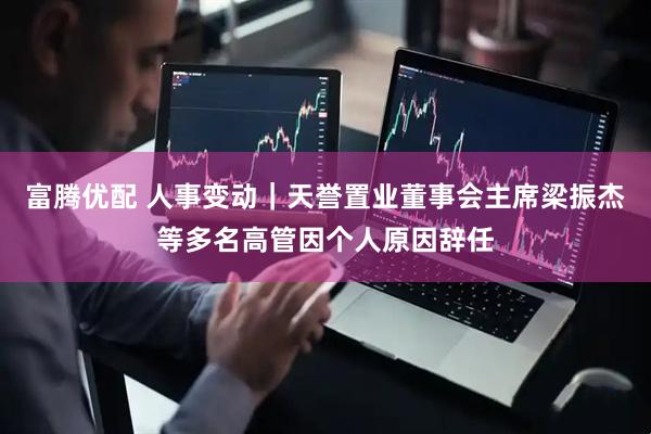 富腾优配 人事变动｜天誉置业董事会主席梁振杰等多名高管因个人原因辞任