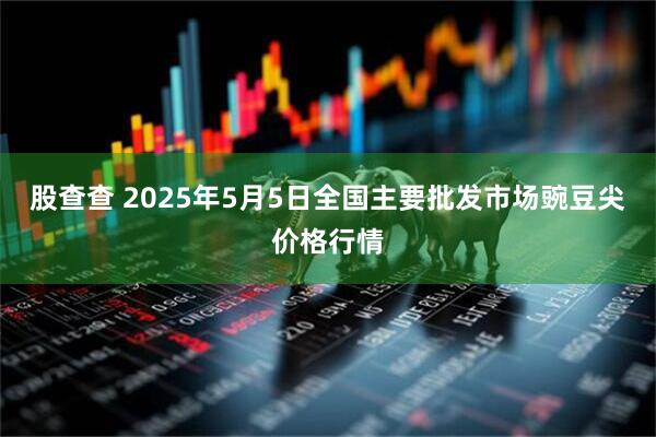 股查查 2025年5月5日全国主要批发市场豌豆尖价格行情