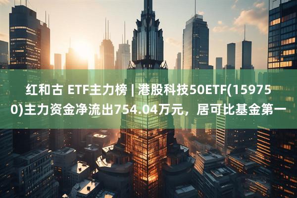 红和古 ETF主力榜 | 港股科技50ETF(159750)主力资金净流出754.04万元，居可比基金第一
