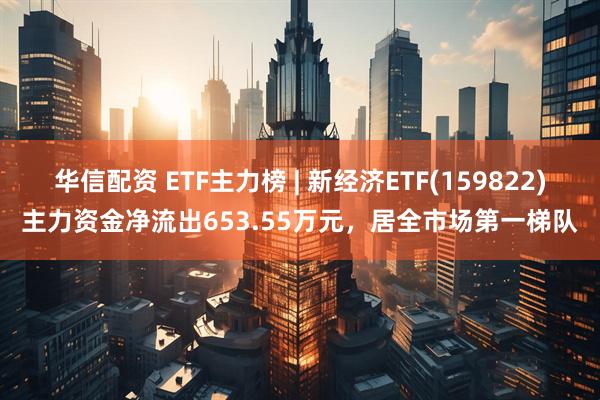 华信配资 ETF主力榜 | 新经济ETF(159822)主力资金净流出653.55万元，居全市场第一梯队