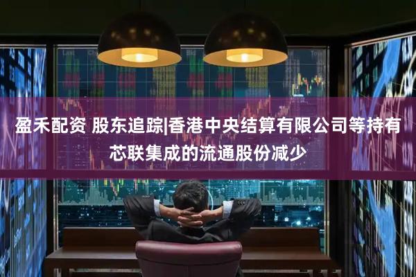盈禾配资 股东追踪|香港中央结算有限公司等持有芯联集成的流通股份减少